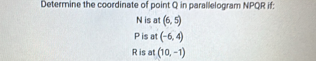 Determine the coordinate of point Q in parallelogram NPQR if:
N is at (6,5)
P is at (-6,4)
R is at (10,-1)