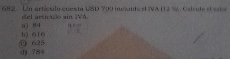 Un artículo cuesta USD 700 incluido el IVA (12 %). Calcule el valor
del artículo sin IVA.
a) 84
b) 616
c 625
d) 784