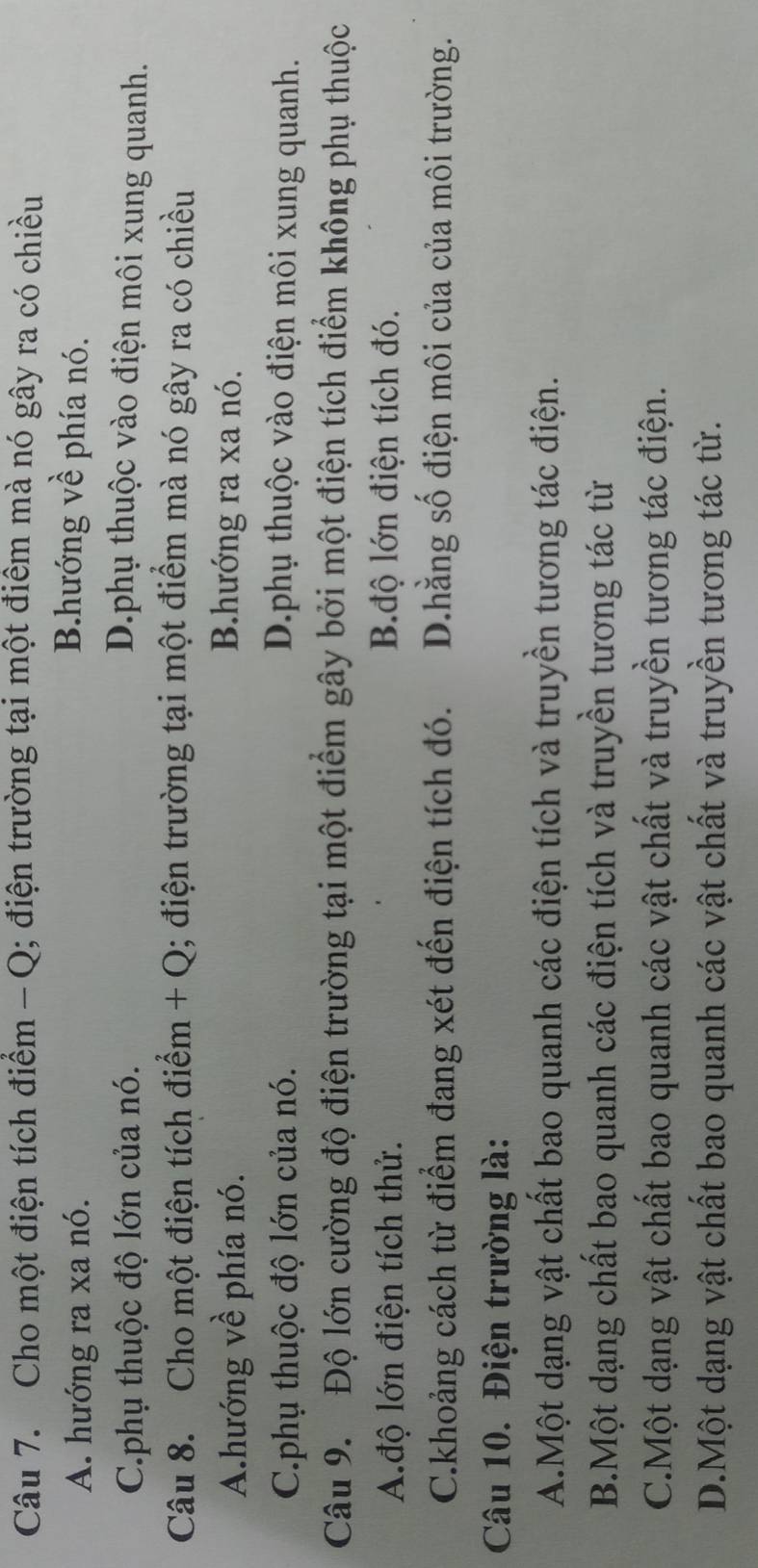 Cho một điện tích điểm - Q; điện trường tại một điểm mà nó gây ra có chiều
A. hướng ra xa nó.
B.hướng về phía nó.
C.phụ thuộc độ lớn của nó. D.phụ thuộc vào điện môi xung quanh.
Câu 8. Cho một điện tích điểm + Q; điện trường tại một điểm mà nó gây ra có chiều
A.hướng về phía nó. B.hướng ra xa nó.
C.phụ thuộc độ lớn của nó. D.phụ thuộc vào điện môi xung quanh.
Câu 9. Độ lớn cường độ điện trường tại một điểm gây bởi một điện tích điểm không phụ thuộc
A.độ lớn điện tích thử. B.độ lớn điện tích đó.
C.khoảng cách từ điểm đang xét đến điện tích đó. D.hằng số điện môi của của môi trường.
Câu 10. Điện trường là:
A.Một dạng vật chất bao quanh các điện tích và truyền tương tác điện.
B.Một dạng chất bao quanh các điện tích và truyền tương tác từ
C.Một dạng vật chất bao quanh các vật chất và truyền tương tác điện.
D.Một dạng vật chất bao quanh các vật chất và truyền tương tác từ.