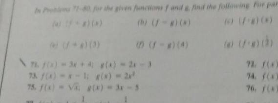 In Problems 71-80, for the given functions f and g, find the following. For par 
(a) (f+g)(x) (b) (f=g)(x) (c) (f· g)(x)
(e) (f+g)(3) (f=g)(4) (g) (f· g)( 1/2 )
71, f(x)=3x+4; g(x)=2x-3 72. f(x)
73, f(x)=x-1; g(x)=2x^2 74, f(x)
75. f(x)=sqrt(x); g(x)=3x-5 76. f(x)
□  1