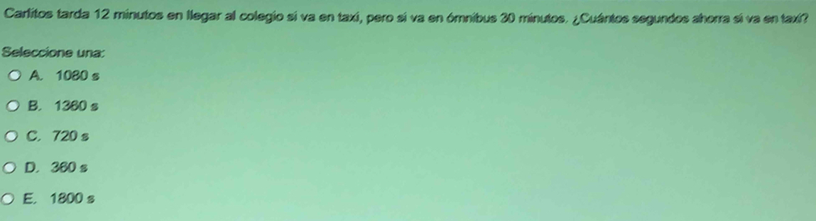 Carlitos tarda 12 minutos en llegar al colegio sí va en taxi, pero sí va en ómnibus 30 minutos. ¿Cuántos segundos ahorra sí va en taxi?
Seleccione una:
A. 1080 s
B. 1380 s
C. 720 s
D. 360 s
E. 1800 s