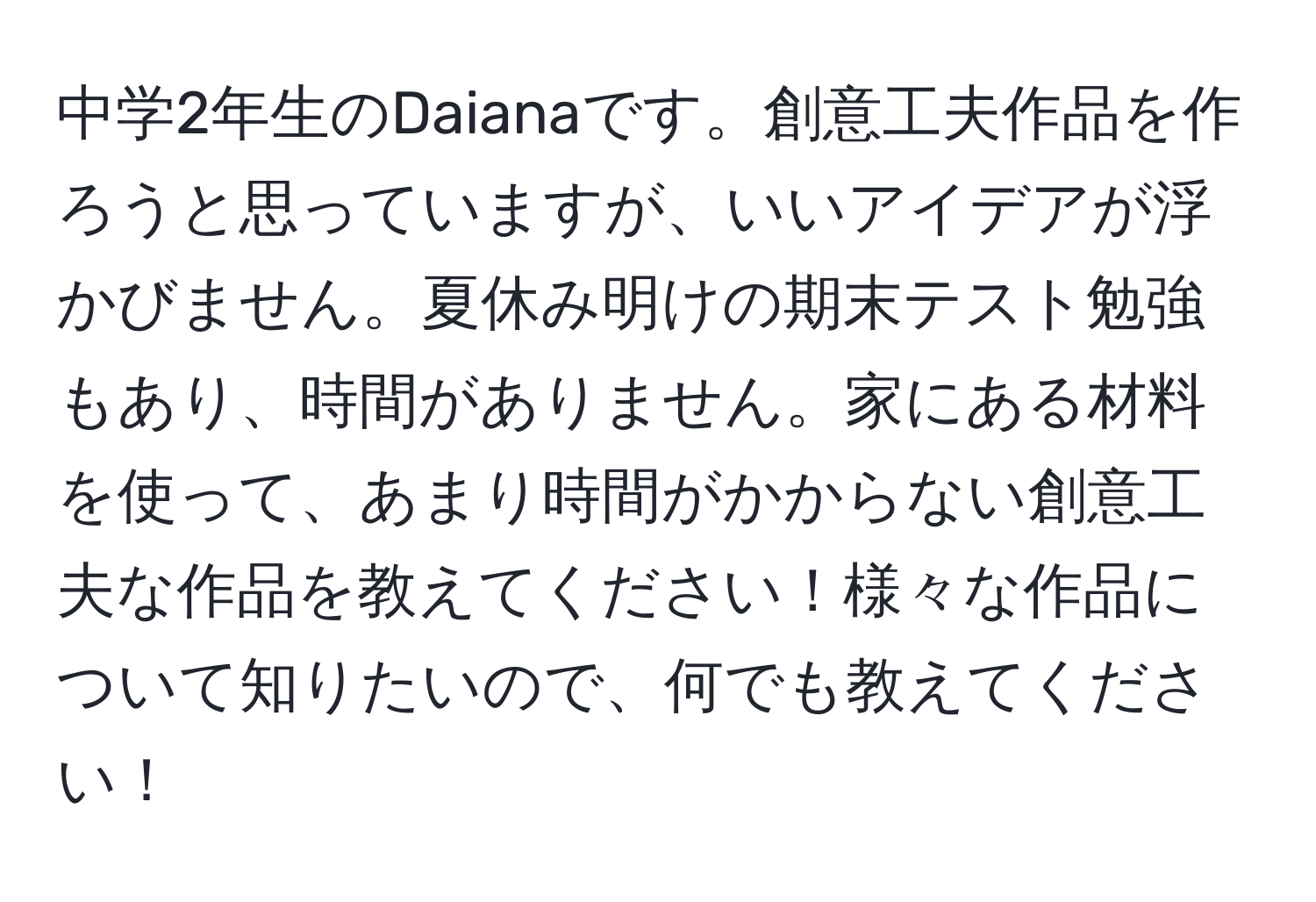 中学2年生のDaianaです。創意工夫作品を作ろうと思っていますが、いいアイデアが浮かびません。夏休み明けの期末テスト勉強もあり、時間がありません。家にある材料を使って、あまり時間がかからない創意工夫な作品を教えてください！様々な作品について知りたいので、何でも教えてください！