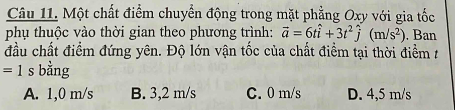 Một chất điểm chuyển động trong mặt phẳng Oxy với gia tốc
phụ thuộc vào thời gian theo phương trình: vector a=6that i+3t^2hat j(m/s^2). Ban
đầu chất điểm đứng yên. Độ lớn vận tốc của chất điểm tại thời điểm t
=1 s bằng
A. 1,0 m/s B. 3,2 m/s C. 0 m/s D. 4,5 m/s