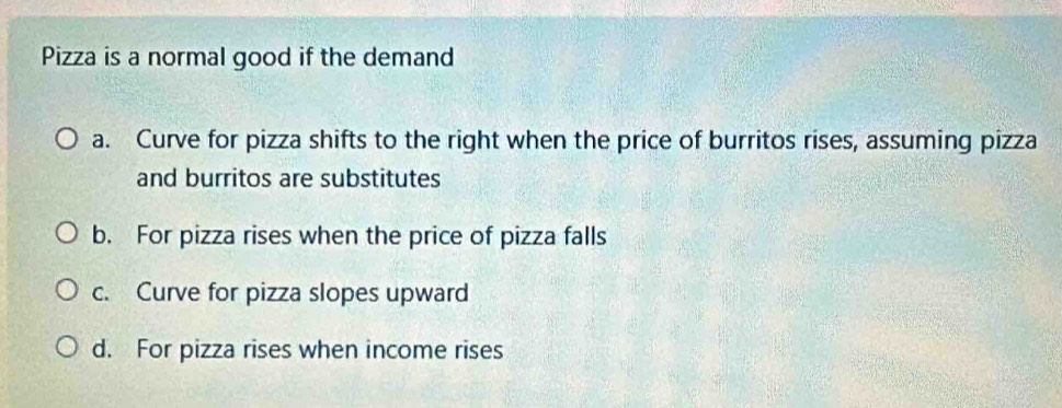 Pizza is a normal good if the demand
a. Curve for pizza shifts to the right when the price of burritos rises, assuming pizza
and burritos are substitutes
b. For pizza rises when the price of pizza falls
c. Curve for pizza slopes upward
d. For pizza rises when income rises