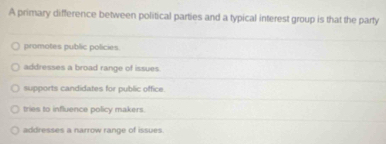 A primary difference between political parties and a typical interest group is that the party
promotes public policies
addresses a broad range of issues
supports candidates for public office.
tries to influence policy makers.
addresses a narrow range of issues.