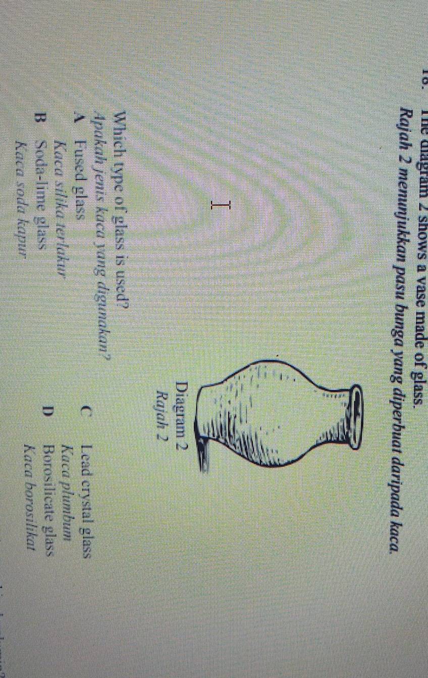 The diagram 2 shows a vase made of glass.
Rajah 2 menunjukkan pasu bunga yang diperbuat daripada kaca.
Diagram 2
Rajah 2
Which type of glass is used?
Apakah jenis kaca yang digunakan?
A Fused glass
C Lead crystal glass
Kaca silika terlakur Kaca plumbum
B Soda-lime glass D Borosilicate glass
Kaca soda kapur
Kaca borosilikat