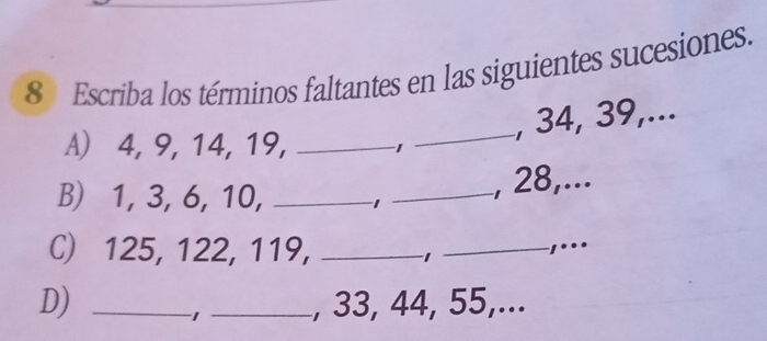 Escriba los términos faltantes en las siguientes sucesiones. 
_, 34, 39,... 
A) 4, 9, 14, 19, _1 
B) 1, 3, 6, 10, _ -1 _ 
, 28,... 
C) 125, 122, 119, _−1_ ,... 
D) __, 33, 44, 55,... 
1