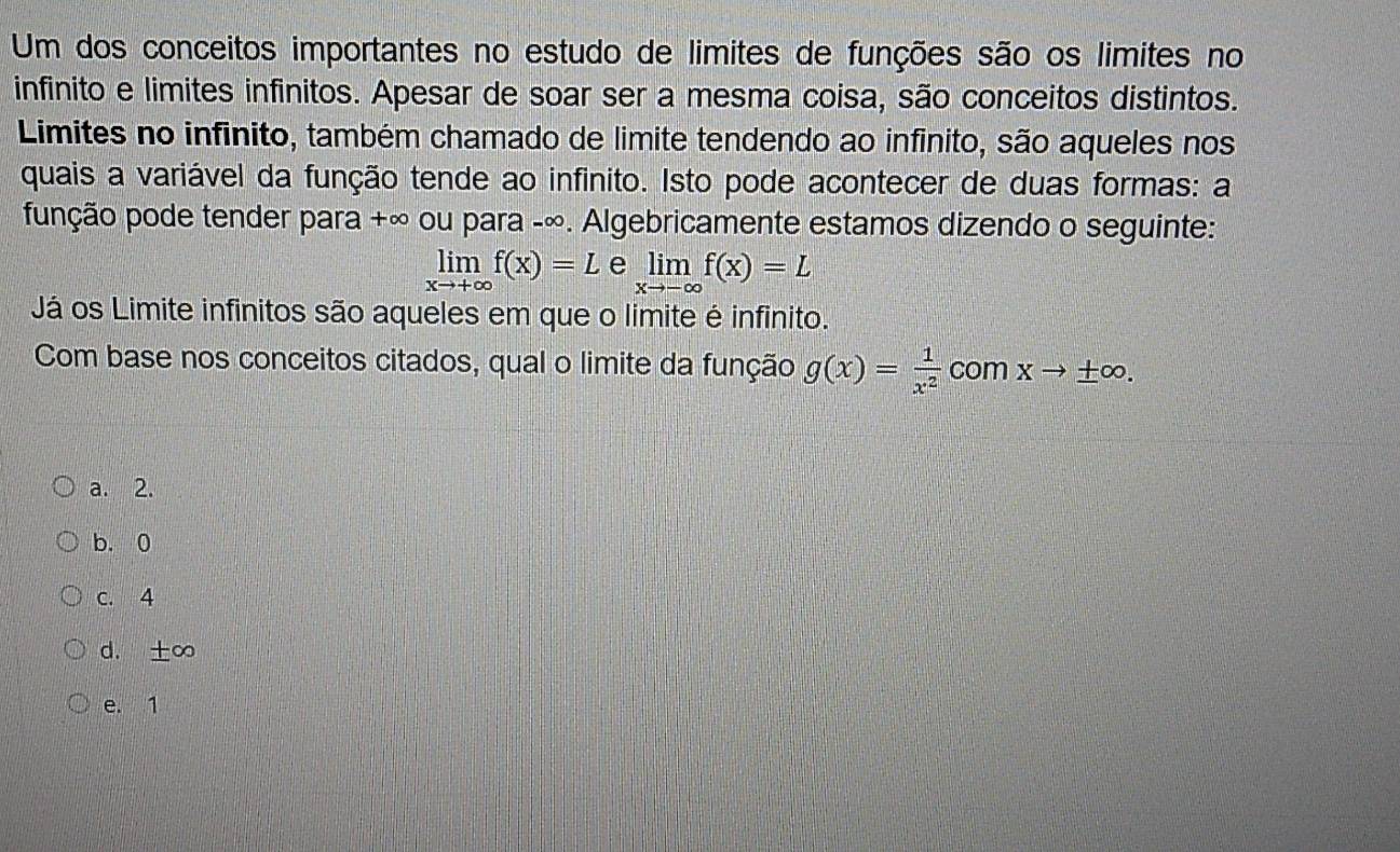 Um dos conceitos importantes no estudo de limites de funções são os limites no
infinito e limites infinitos. Apesar de soar ser a mesma coisa, são conceitos distintos.
Limites no infinito, também chamado de limite tendendo ao infinito, são aqueles nos
quais a variável da função tende ao infinito. Isto pode acontecer de duas formas: a
função pode tender para +∞ ou para -∞. Algebricamente estamos dizendo o seguinte:
limlimits _xto +∈fty f(x)=L e limlimits _xto -∈fty f(x)=L
Já os Limite infinitos são aqueles em que o limite é infinito.
Com base nos conceitos citados, qual o limite da função g(x)= 1/x^2  com xto ± ∈fty.
a. 2.
b. 0
c. 4
d. ±∞
e. 1