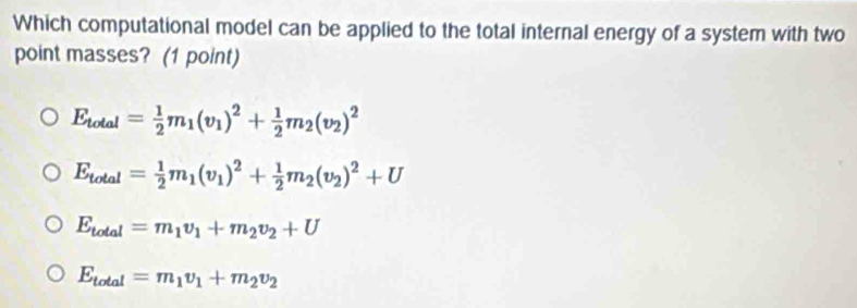 Which computational model can be applied to the total internal energy of a system with two
point masses? (1 point)
E_total= 1/2 m_1(v_1)^2+ 1/2 m_2(v_2)^2
E_total= 1/2 m_1(v_1)^2+ 1/2 m_2(v_2)^2+U
E_total=m_1v_1+m_2v_2+U
E_total=m_1v_1+m_2v_2