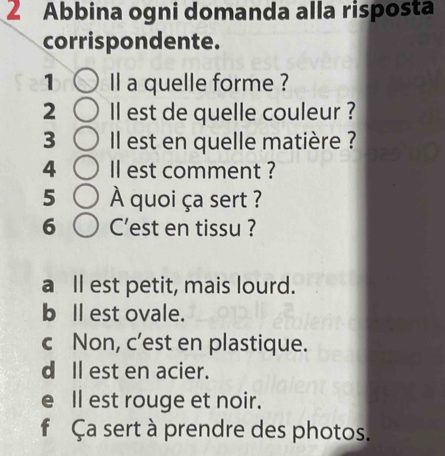 ∠ Abbina ogni domanda alla risposta
corrispondente.
1 ll a quelle forme ?
2 Il est de quelle couleur ?
3 Il est en quelle matière ?
4 ll est comment ?
5 À quoi ça sert ?
6 C'est en tissu ?
a Il est petit, mais lourd.
bll est ovale.
c Non, c’est en plastique.
d Il est en acier.
e ll est rouge et noir.
f Ça sert à prendre des photos.