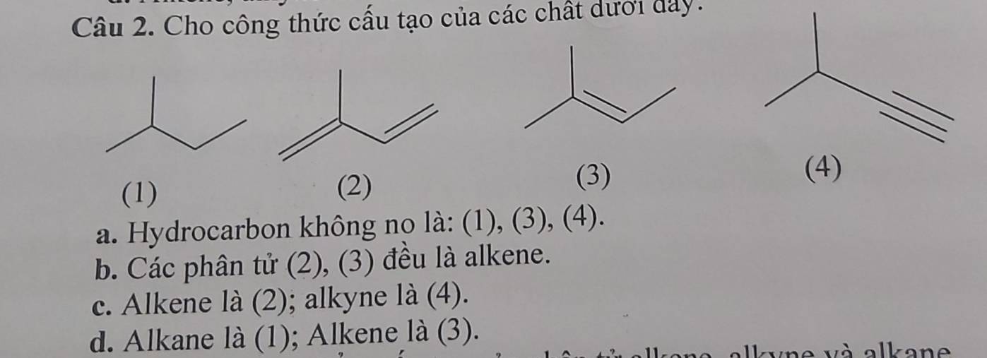 Cho công thức cấu tạo của các chất dưới đay.
(1) (3)
(2)
(4)
a. Hydrocarbon không no là: (1), (3), (4).
b. Các phân tử (2), (3) đều là alkene.
c. Alkene là (2); alkyne là (4).
d. Alkane là (1); Alkene là (3).
kyne và alkane