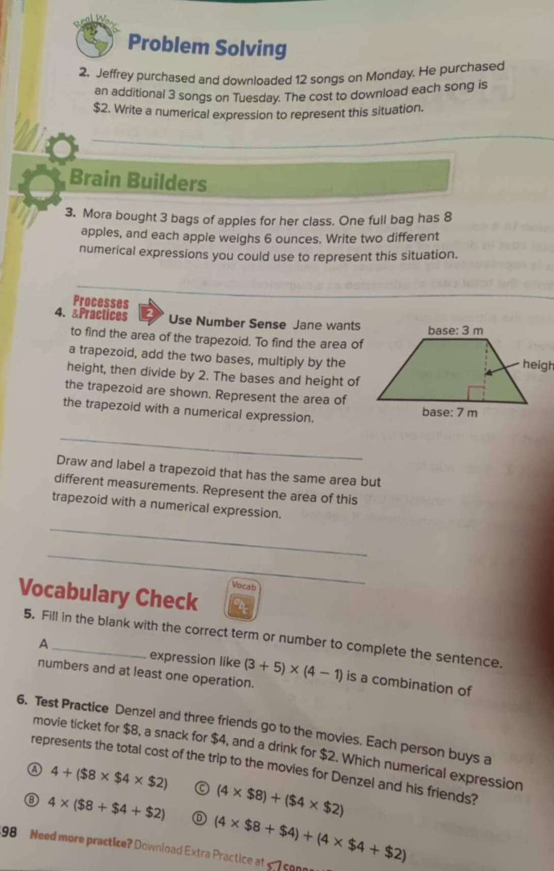 Problem Solving
2. Jeffrey purchased and downloaded 12 songs on Monday. He purchased
an additional 3 songs on Tuesday. The cost to download each song is
$2. Write a numerical expression to represent this situation.
Brain Builders
3. Mora bought 3 bags of apples for her class. One full bag has 8
apples, and each apple weighs 6 ounces. Write two different
numerical expressions you could use to represent this situation.
_
Processes
4. &Practices Use Number Sense Jane wants
to find the area of the trapezoid. To find the area of
a trapezoid, add the two bases, multiply by the
height, then divide by 2. The bases and height of
the trapezoid are shown. Represent the area of
the trapezoid with a numerical expression.
_
Draw and label a trapezoid that has the same area but
different measurements. Represent the area of this
trapezoid with a numerical expression.
_
_
Vocab
Vocabulary Check
5. Fill in the blank with the correct term or number to complete the sentence.
A
expression like (3+5)* (4-1) is a combination of
numbers and at least one operation.
6. Test Practice Denzel and three friends go to the movies. Each person buys a
movie ticket for $8, a snack for $4, and a drink for $2. Which numerical expression
represents the total cost of the trip to the movies for Denzel and his friends?
A 4+($8* $4* $2) C
⑧ 4* ($8+$4+$2) (4* $8)+($4* $2)
(4* $8+$4)+(4* $4+$2)
198 Need more practice? Download Extra Practice at 5 7 con