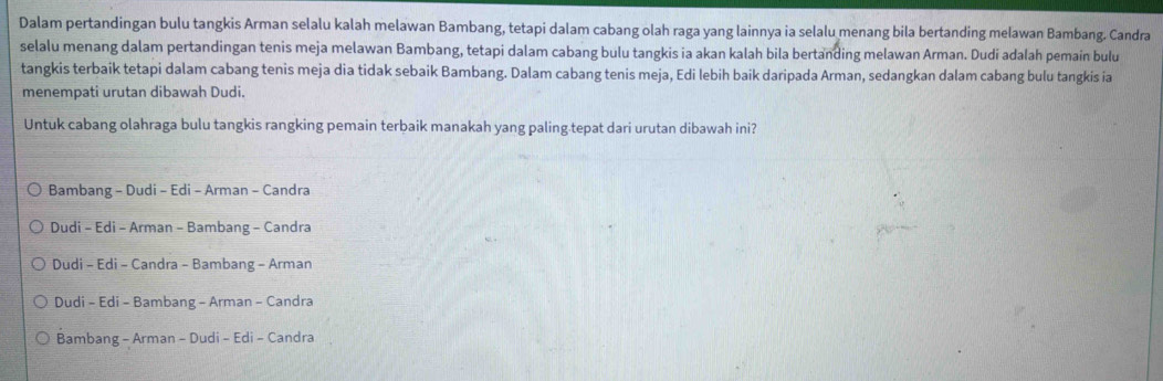 Dalam pertandingan bulu tangkis Arman selalu kalah melawan Bambang, tetapi dalam cabang olah raga yang lainnya ia selalu menang bila bertanding melawan Bambang. Candra
selalu menang dalam pertandingan tenis meja melawan Bambang, tetapi dalam cabang bulu tangkis ia akan kalah bila bertanding melawan Arman. Dudi adalah pemain bulu
tangkis terbaik tetapi dalam cabang tenis meja dia tidak sebaik Bambang. Dalam cabang tenis meja, Edi lebih baik daripada Arman, sedangkan dalam cabang bulu tangkis ia
menempati urutan dibawah Dudi.
Untuk cabang olahraga bulu tangkis rangking pemain terbaik manakah yang paling.tepat dari urutan dibawah ini?
Bambang - Dudi - Edi - Arman - Candra
Dudi - Edi - Arman - Bambang - Candra
Dudi - Edi - Candra - Bambang - Arman
Dudi - Edi - Bambang - Arman - Candra
Bambang - Arman - Dudi - Edi - Candra