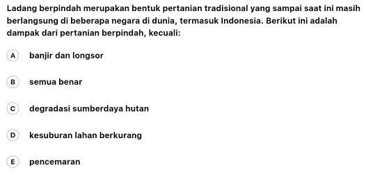 Ladang berpindah merupakan bentuk pertanian tradisional yang sampai saat ini masih
berlangsung di beberapa negara di dunia, termasuk Indonesia. Berikut ini adalah
dampak dari pertanian berpindah, kecuali:
A banjir dan longsor
B semua benar
c degradasi sumberdaya hutan
D kesuburan lahan berkurang
E pencemaran