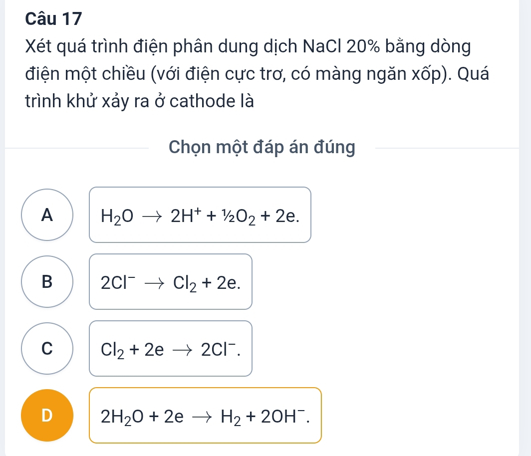 Xét quá trình điện phân dung dịch NaCl 20% bằng dòng
điện một chiều (với điện cực trơ, có màng ngăn xốp). Quá
trình khử xảy ra ở cathode là
Chọn một đáp án đúng
A H_2Oto 2H^++1/2O_2+2e.
B 2Cl^-to Cl_2+2e.
C Cl_2+2eto 2Cl^-.
D 2H_2O+2eto H_2+2OH^-.