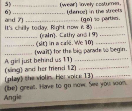 (wear) lovely costumes, 
6) _(dance) in the streets 
and 7) _(go) to parties. 
It's chilly today. Right now it 8)_ 
_(rain). Cathy and I 9)_ 
_(sit) in a café. We 10)_ 
_(wait) for the big parade to begin. 
A girl just behind us 11)_ 
(sing) and her friend 12)_ 
(play) the violin. Her voice 13)_ 
(be) great. Have to go now. See you soon. 
Angie