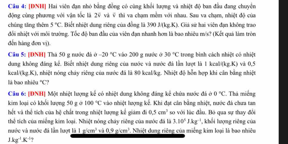 [ĐNH] Hai viên đạn nhỏ bằng đồng có cùng khối lượng và nhiệt độ ban đầu đang chuyền
động cùng phương với vận tốc là 2ỹ và ỹ thì va chạm mềm với nhau. Sau va chạm, nhiệt độ của
chúng tǎng thêm 5°C F. Biết nhiệt dung riêng của đồng là 390 J/(kg.K). Giả sử hai viên đạn không trao
đổi nhiệt với môi trường. Tốc độ ban đầu của viên đạn nhanh hơn là bao nhiêu m/s? (Kết quả làm tròn
đến hàng đơn vị).
Câu 5: [ĐNH] Thả 50 g nước đá ở -20°C vào 200 g nước ở 30°C trong bình cách nhiệt có nhiệt
dung không đáng kể. Biết nhiệt dung riêng của nước và nước đá lần lượt là 1 kcal/(kg.K) và 0,5
kcal/(kg.K), nhiệt nóng chảy riêng của nước đá là 80 kcal/kg. Nhiệt độ hỗn hợp khi cân bằng nhiệt
là bao nhiêu°C
Câu 6: [ĐNH] Một nhiệt lượng kế có nhiệt dung không đáng kể chứa nước đá ở 0°C. Thả miếng
kim loại có khối lượng 50 g ở 100°C vào nhiệt lượng kế. Khi đạt cân bằng nhiệt, nước đá chưa tan
hết và thể tích của hệ chất trong nhiệt lượng kế giảm đi 0,5cm^3 so với lúc đầu. Bỏ qua sự thay đồi
thể tích của miếng kim loại. Nhiệt nóng chảy riêng của nước đá là 3.10^5J.kg^(-l) , khối lượng riêng của
nước và nước đá lần lượt là 1g/cm^3 và 0,9g/cm^3. Nhiệt dung riêng của miếng kim loại là bao nhiêu
J. .kg^(-1).K^(-1) ?