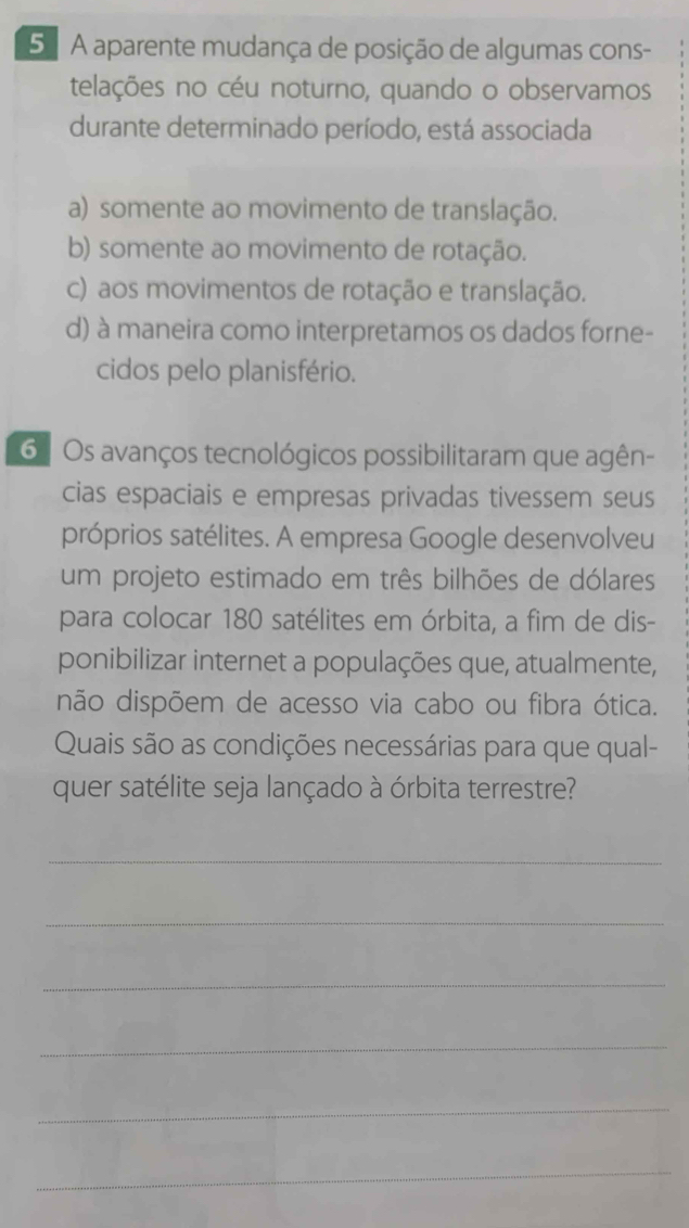 5 ª A aparente mudança de posição de algumas cons-
telações no céu noturno, quando o observamos
durante determinado período, está associada
a) somente ao movimento de translação.
b) somente ao movimento de rotação.
c) aos movimentos de rotação e translação.
d) à maneira como interpretamos os dados forne-
cidos pelo planisfério.
6 Os avanços tecnológicos possibilitaram que agên-
cias espaciais e empresas privadas tivessem seus
próprios satélites. A empresa Google desenvolveu
um projeto estimado em três bilhões de dólares
para colocar 180 satélites em órbita, a fim de dis-
ponibilizar internet a populações que, atualmente,
não dispõem de acesso via cabo ou fibra ótica.
Quais são as condições necessárias para que qual-
quer satélite seja lançado à órbita terrestre?
_
_
_
_
_
_