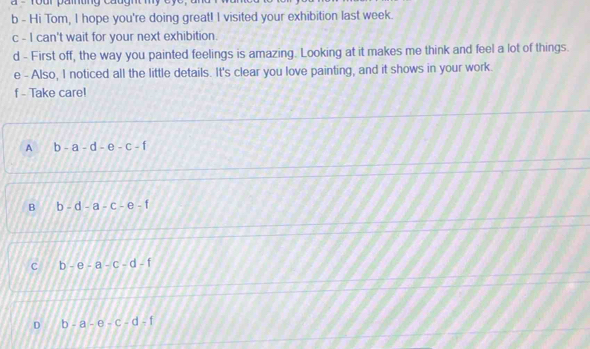 Hi Tom, I hope you're doing great! I visited your exhibition last week.
c - I can't wait for your next exhibition.
d - First off, the way you painted feelings is amazing. Looking at it makes me think and feel a lot of things.
e - Also, I noticed all the little details. It's clear you love painting, and it shows in your work.
f - Take care!
A b-a-d-e-c-1
B b-d-a-c-e-f
C b-e-a-c-d-f
D b-a-e-c-d-f