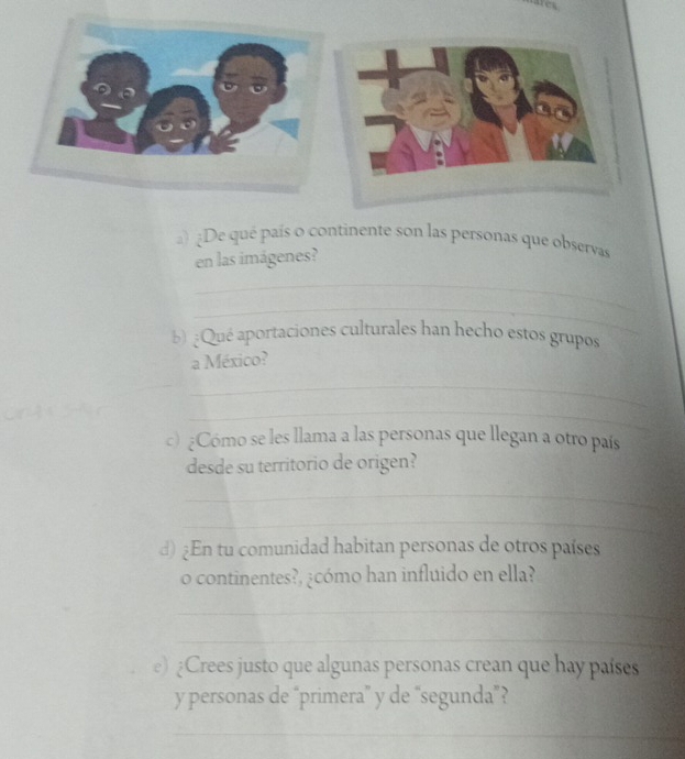 ) ¿De qué país o continente son las personas que observas 
en las imágenes? 
_ 
_ 
b) ¿Qué aportaciones culturales han hecho estos grupos 
a México? 
_ 
_ 
c) ¿Cómo se les llama a las personas que llegan a otro país 
desde su territorio de origen? 
_ 
_ 
d) ¿En tu comunidad habitan personas de otros países 
o continentes?, ¿cómo han influido en ella? 
_ 
_ 
e) ¿Crees justo que algunas personas crean que hay países 
y personas de “primera” y de “segunda”? 
_