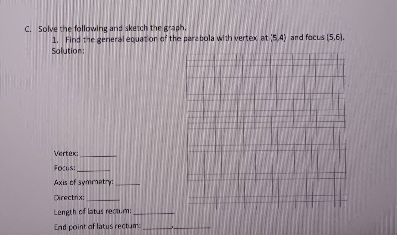 Solve the following and sketch the graph. 
1. Find the general equation of the parabola with vertex at (5,4) and focus (5,6). 
Solution: 
Vertex:_ 
Focus:_ 
Axis of symmetry:_ 
Directrix:_ 
Length of latus rectum:_ 
End point of latus rectum:__