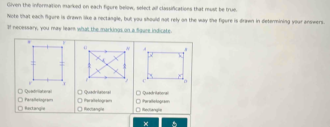 Given the information marked on each figure below, select a// classifications that must be true.
Note that each figure is drawn like a rectangle, but you should not rely on the way the figure is drawn in determining your answers.
If necessary, you may learn what the markings on a figure indicate.

Quadrilateral Quadrilateral Quadrilateral
Parallelogram Parallelogram Parallelogram
Rectangle Rectangle Rectangle
×