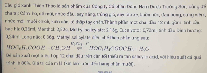 Dầu gió xanh Thiên Thảo là sản phẩm của Công ty Cổ phần Đông Nam Dược Trường Sơn, dùng để 
chủ trị: Cảm, ho, số mũi, nhức đầu, say nầng, trúng gió, say tàu xe, buồn nôn, đau bụng, sưng viêm, 
nhức mỏi, muỗi chích, kiến cần, tê thấp tay chân.Thành phần một chai dầu 12 mL gồm: tinh dầu 
bạc hà: 0,36ml, Menthol: 2,52g, Methyl salicylate: 2, 16g, Eucalyptol: 0,72ml, tinh dầu Đinh hương:
0,24ml, Long não: 0,36g. Methyl salicylate điều chế theo phản ứng sau:
HOC_6H_4COOH+CH_3OH^(H_2)SO_4,^+HOC_6H_4COOCH_3+H_2O
Để sản xuất một triệu hộp 12 chai dầu trên cần tối thiểu m tấn salicylic acid, với hiệu suất cả quá 
trình là 80%. Giá trị của m là (kết làm tròn đến hàng phần mười). 
Nhập đáo án