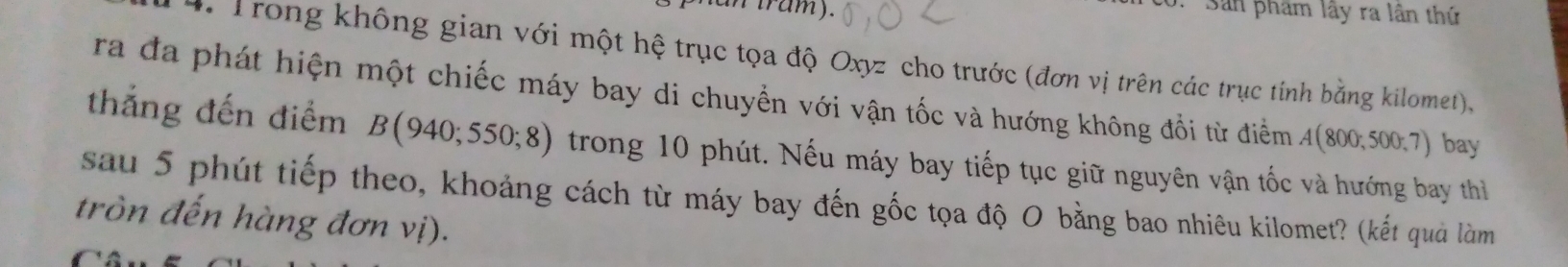 tram) . 
: Sản phẩm lây ra lân thứ 
4 Trong không gian với một hệ trục tọa độ Oxyz cho trước (đơn vị trên các trục tính bằng kilomet), 
ra đa phát hiện một chiếc máy bay di chuyển với vận tốc và hướng không đổi từ điểm A(800;500;7) bay 
thắng đến điểm B(940;550;8) trong 10 phút. Nếu máy bay tiếp tục giữ nguyên vận tốc và hướng bay thì 
sau 5 phút tiếp theo, khoảng cách từ máy bay đến gốc tọa độ O bằng bao nhiêu kilomet? (kết quả làm 
tròn đến hàng đơn vị).