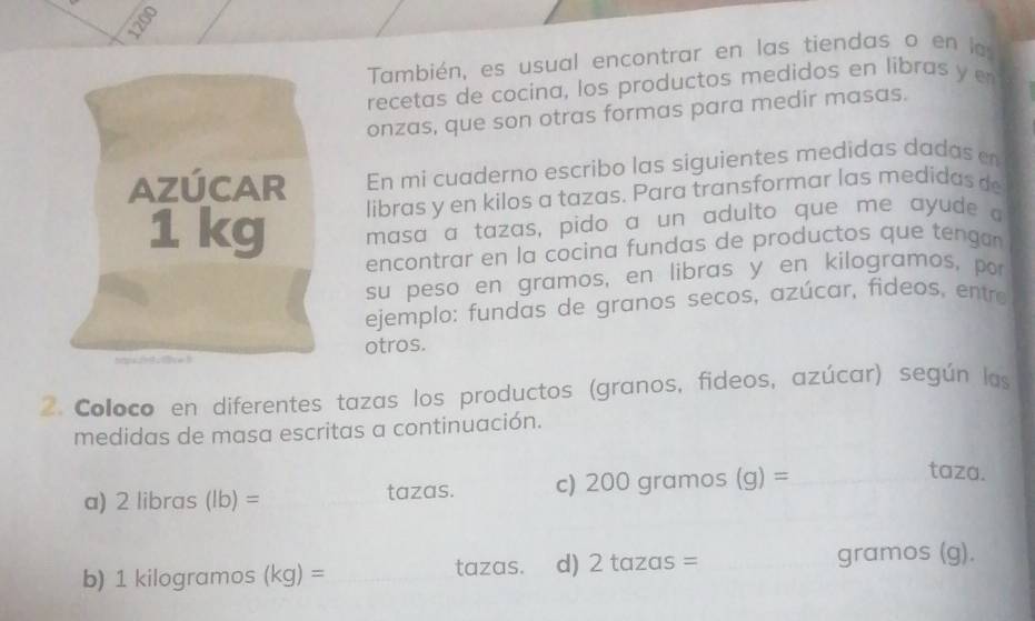 1200 
También, es usual encontrar en las tiendas o en la 
recetas de cocina, los productos medidos en libras y e 
onzas, que son otras formas para medir masas. 
En mi cuaderno escribo las siguientes medidas dadas e 
libras y en kilos a tazas. Para transformar las medidas de 
masa a tazas, pido a un adulto que me ayude a 
encontrar en la cocina fundas de productos que tengan 
su peso en gramos, en libras y en kilogramos, por 
ejemplo: fundas de granos secos, azúcar, fideos, entre 
otros. 
2. Coloco en diferentes tazas los productos (granos, fideos, azúcar) según las 
medidas de masa escritas a continuación. 
a) 2 libras (lb)= _tazas. c) 200 gramos (q)= _ 
taza. 
b) 1 kilogramos (kg)= _tazas. d) 2 tazas = _ gramos (g).