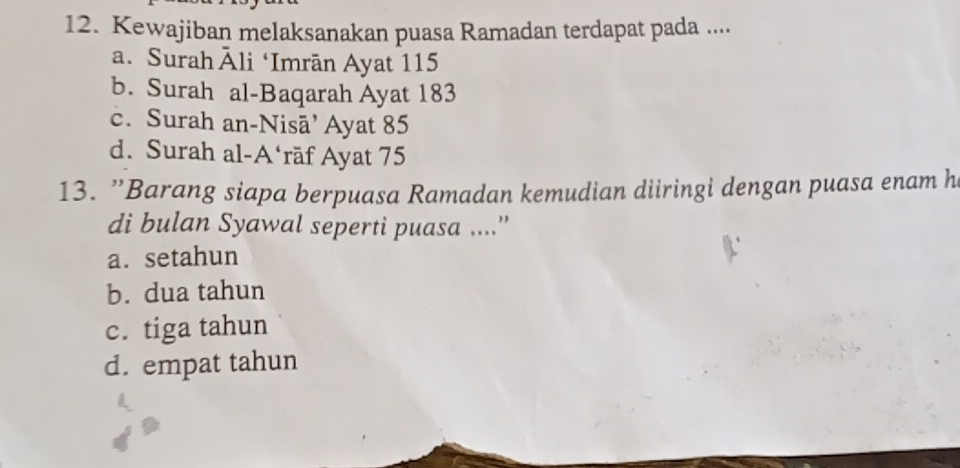 Kewajiban melaksanakan puasa Ramadan terdapat pada ....
a. Surah Āli ‘Imrān Ayat 115
b. Surah al-Baqarah Ayat 183
c. Surah an-Nisā’ Ayat 85
d. Surah al-A‘rāf Ayat 75
13. 'Barang siapa berpuasa Ramadan kemudian diiringi dengan puasa enam h
di bulan Syawal seperti puasa ....”
a. setahun
b. dua tahun
c. tiga tahun
d. empat tahun