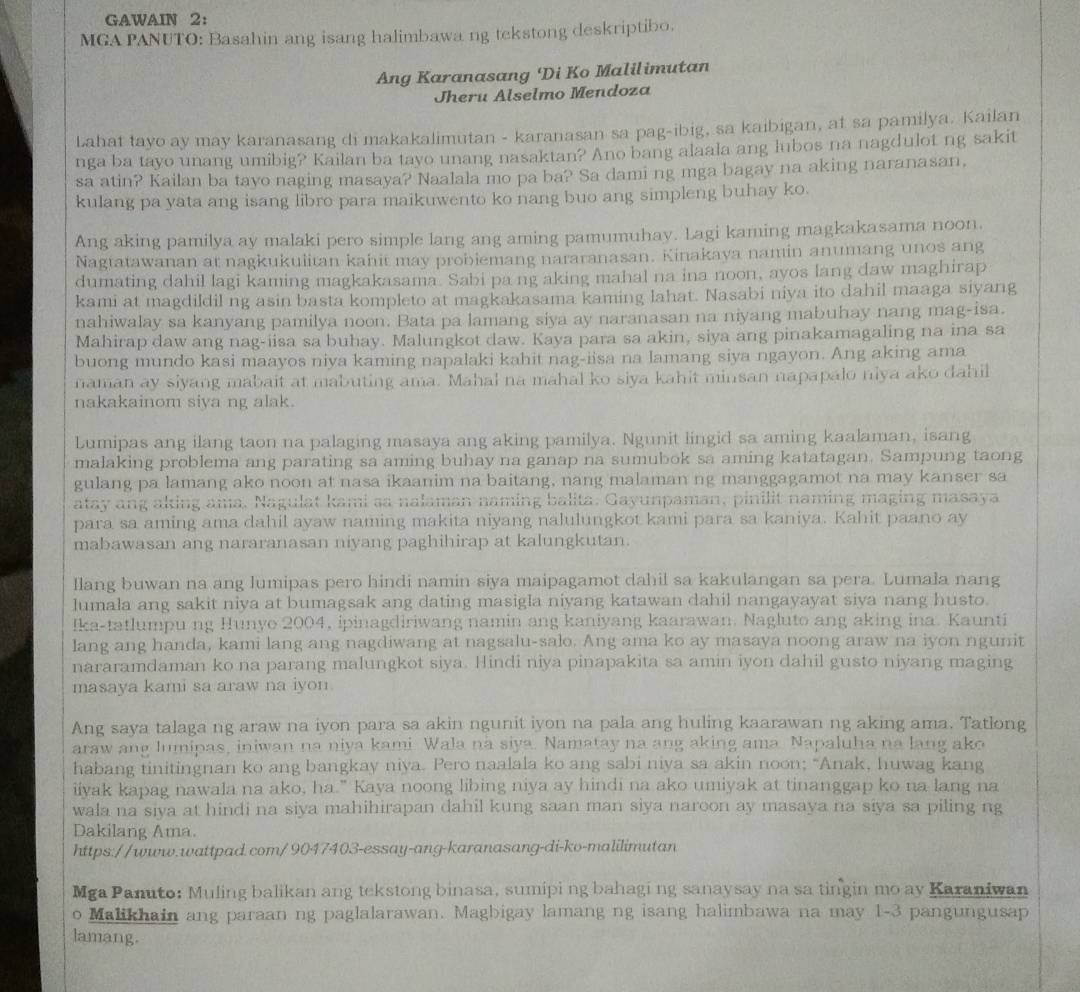 GAWAIN 2：
MGA PANUTO: Basahin ang isang halimbawa ng tekstong deskriptibo.
Ang Karanasang 'Di Ko Malilimutan
Jheru Alselmo Mendoza
Lahat tayo ay may karanasang di makakalimutan - karanasan sa pag-ibig, sa kaibigan, at sa pamilya. Kailan
nga ba tayo unang umibig? Kailan ba tayo unang nasaktan? Ano bang alaala ang lubos na nagdulot ng sakit
sa atin? Kailan ba tavo naging masaya? Naalala mo pa ba? Sa dami ng mga bagay na aking naranasan,
kulang pa yata ang isang libro para maikuwento ko nang buo ang simpleng buhay ko.
Ang aking pamilya ay malaki pero simple lang ang aming pamumuhay. Lagi kaming magkakasama noon.
Nagtatawanan at nagkukulitan kahit may probiemang nararanasan. Kinakaya namin anumang unos ang
dumating dahil lagi kaming magkakasama. Sabi pa ng aking mahal na ina noon, ayos lang daw maghirap
kami at magdildil ng asin basta kompleto at magkakasama kaming lahat. Nasabi niya ito dahil maaga siyang
nahiwalay sa kanyang pamilya noon. Bata pa lamang siya ay naranasan na niyang mabuhay nang mag-isa.
Mahirap daw ang nag-iisa sa buhay. Malungkot daw. Kaya para sa akin, siya ang pinakamagaling na ina sa
buong mundo kasi maayos niya kaming napalaki kahit nag-iisa na lamang siya ngayon. Ang aking ama
naman ay siyang mabait at mabuting ama. Mahal na mahal ko siya kahit minsan napapalo niya ako dahil
nakakainom siya ng alak.
Lumipas ang ilang taon na palaging masaya ang aking pamilya. Ngunit lingid sa aming kaalaman, isang
malaking problema ang parating sa aming buhay na ganap na sumubok sa aming katatagan. Sampung taong
gulang pa lamang ako noon at nasa ikaanim na baitang, nang malaman ng manggagamot na may kanser sa
atay ang aking ama, Nagulat kami sa nalaman naming balita. Gayunpaman, pinilit naming maging masaya
para sa aming ama dahil ayaw naming makita niyang nalulungkot kami para sa kaniya. Kahit paano ay
mabawasan ang nararanasan niyang paghihirap at kalungkutan.
llang buwan na ang lumipas pero hindi namin siya maipagamot dahil sa kakulangan sa pera. Lumala nang
lumala ang sakit niya at bumagsak ang dating masigla niyang katawan dahil nangayayat siya nang husto.
Ika-tatlumpu ng Hunyo 2004, ipinagdiriwang namin ang kaniyang kaarawan. Nagluto ang aking ina. Kaunti
lang ang handa, kami lang ang nagdiwang at nagsalu-salo. Ang ama ko ay masaya noong araw na iyon ngunit
nararamdaman ko na parang malungkot siya. Hindi niya pinapakita sa amin iyon dahil gusto niyang maging
masaya kami sa araw na iyon.
Ang saya talaga ng araw na iyon para sa akin ngunit iyon na pala ang huling kaarawan ng aking ama. Tatlong
araw ang lumipas, iniwan na niya kami Wala na siya. Namatay na ang aking ama. Napaluha na lang ako
habang tinitingnan ko ang bangkay niya. Pero naalala ko ang sabi niya sa akin noon; “Anak, huwag kang
iiyak kapag nawala na ako, ha." Kaya noong libing niya ay hindi na ako umiyak at tinanggap ko na lang na
wala na siya at hindi na siya mahihirapan dahil kung saan man siya naroon ay masaya na siya sa piling ng
Dakilang Ama
https://www.wattpad.com/9047403-essay-ang-karanasang-di-ko-malilimutan
Mga Panuto: Muling balikan ang tekstong binasa, sumipi ng bahagi ng sanaysay na sa tingin mo ay Karaniwan
o Malikhain ang paraan ng paglalarawan. Magbigay lamang ng isang halimbawa na may 1-3 pangungusap
lamang.