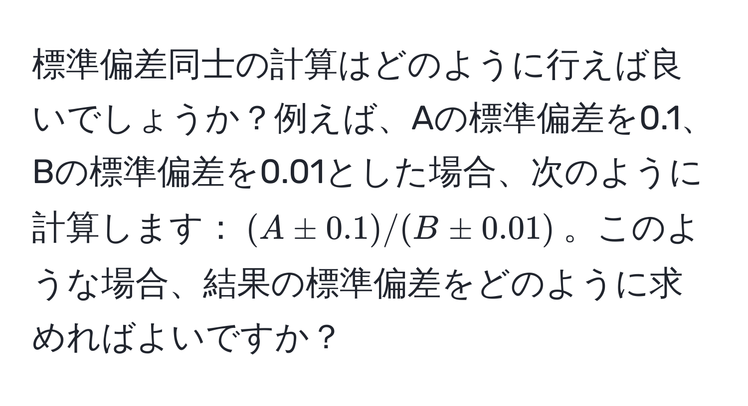 標準偏差同士の計算はどのように行えば良いでしょうか？例えば、Aの標準偏差を0.1、Bの標準偏差を0.01とした場合、次のように計算します：((A ± 0.1)/(B ± 0.01))。このような場合、結果の標準偏差をどのように求めればよいですか？