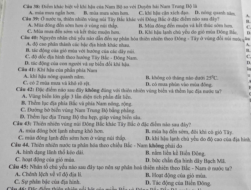 Điểm khác biệt về khí hậu của Nam Bộ so với Duyên hải Nam Trung Bộ là
A. mùa mưa ngắn hơn. B. mùa mưa sớm hơn. C. khí hậu cận xích đạo. D. nóng quanh năm. A.
Câu 39: Ở nước ta, thiên nhiên vùng núi Tây Bắc khác với Đông Bắc ở đặc điểm nào sau đây? B.
A. Mùa đông đến sớm hơn ở vùng núi thấp. B. Mùa đông đến muộn và kết thúc sớm hơn. C.
C. Mùa mưa đến sớm và kết thúc muộn hơn. D. Khí hậu lạnh chủ yếu do gió mùa Đông Bắc, D
Câu 40: Nguyên nhân chủ yếu nào dẫn đến sự phân hóa thiên nhiên theo Đông - Tây ở vùng đồi núi nước ựi âu
A. độ cao phân thành các bậc địa hình khác nhau. A.
B. tác động của gió mùa với hướng của các dãy núi.
B.
C. độ dốc địa hình theo hướng Tây Bắc - Đông Nam.
C.
D. tác động của con người và sự biến đổi khí hậu.
D.
Câu 41: Khí hậu của phần phía Nam
âu
A. khí hậu nóng quanh năm. B. không có tháng nào dưới 25^0C. u
A
C. có 2 mùa mưa và khô rõ rệt. D. có mưa phùn vào mùa đông.
Câu 42: Đặc điểm nào sau đây không đúng với thiên nhiên vùng biển và thềm lục địa nước ta? (
A. Vùng biển lớn gấp 3 lần diện tích phần đất liền.
B. Thềm lục địa phía Bắc và phía Nam nông, rộng.
C. Đường bờ biển vùng Nam Trung Bộ bằng phẳng.
D. Thềm lục địa Trung Bộ thu hẹp, giáp vùng biển sâu.
Câu 43: Thiên nhiên vùng núi Đông Bắc khác Tây Bắc ở đặc điểm nào sau đây?
A. mùa đông bớt lạnh nhưng khô hơn. B. mùa hạ đến sớm, đôi khi có gió Tây.
C. mùa đông lạnh đến sớm hơn ở vùng núi thấp. D. khí hậu lạnh chủ yếu do độ cao của địa hình.
Câu 44. Thiên nhiên nước ta phân hóa theo chiều Bắc - Nam không phải do
A. hình dạng lãnh thổ kéo dài. B. nằm liền kề Biển Đông.
C. hoạt động của gió mùa. D. bức chắn địa hình dãy Bạch Mã.
Câu 45: Nhân tố chủ yếu nào sau đây tạo nên sự phân hoá thiên nhiên theo Bắc - Nam ở nước ta?
A. Chênh lệch về vĩ độ địa lí. B. Hoạt động của gió mùa.
C. Sự phân bậc của địa hình. D. Tác động của Biển Đông.
Câu đ6: Đặc điểm thiên nhiên nổi bật của miề