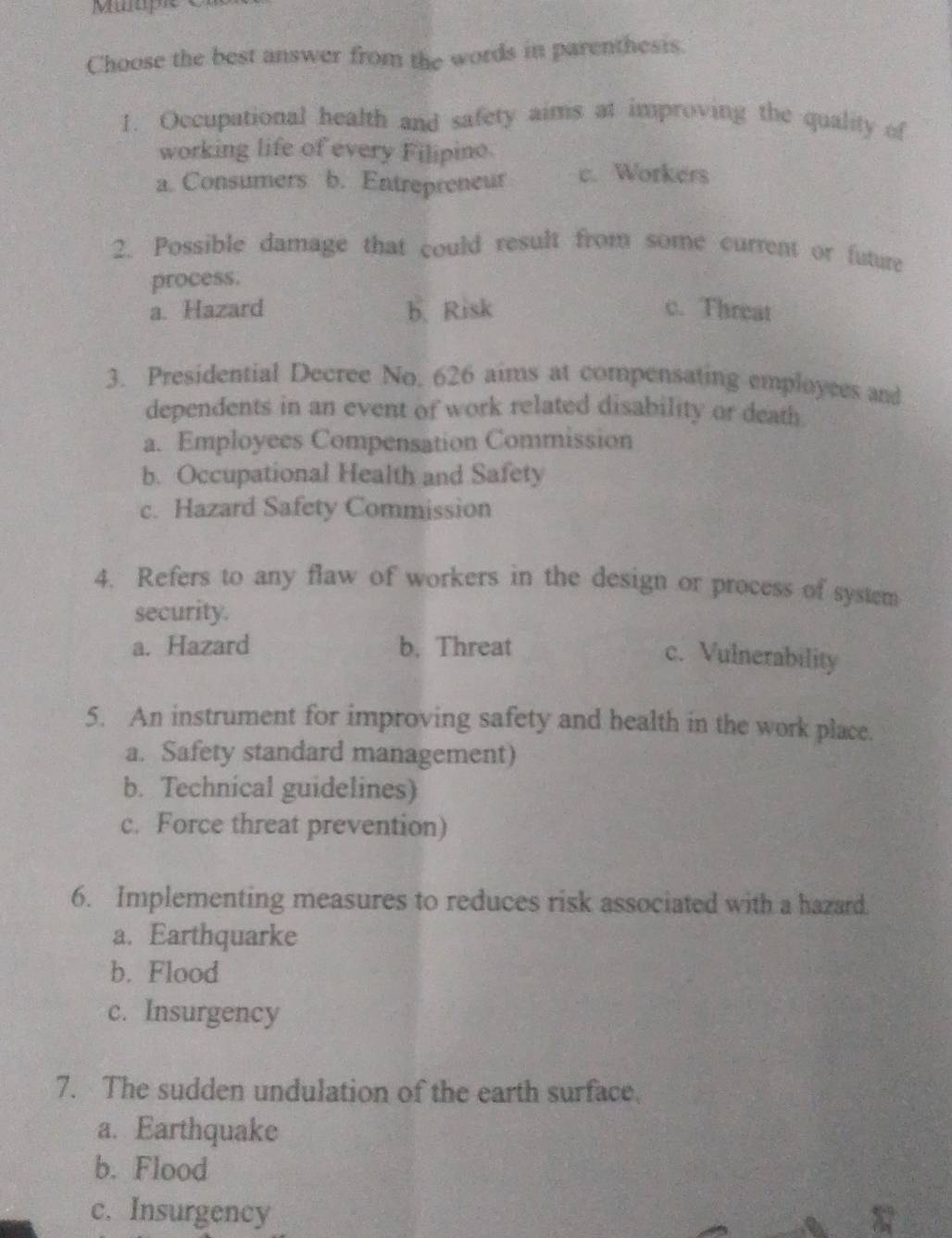 Muaple 
Choose the best answer from the words in parenthesis.
1. Occupational health and safety aims at improving the quality of
working life of every Filipino.
a. Consumers b. Entrepreneur c. Workers
2. Possible damage that could result from some current or future
process.
a. Hazard b、Risk c. Threat
3. Presidential Decree No, 626 aims at compensating employces and
dependents in an event of work related disability or death
a. Employees Compensation Commission
b. Occupational Health and Safety
c. Hazard Safety Commission
4. Refers to any flaw of workers in the design or process of system
security.
a. Hazard b. Threat
c. Vulnerability
5. An instrument for improving safety and health in the work place.
a. Safety standard management)
b. Technical guidelines)
c. Force threat prevention)
6. Implementing measures to reduces risk associated with a hazard.
a. Earthquarke
b. Flood
c. Insurgency
7. The sudden undulation of the earth surface.
a. Earthquake
b. Flood
c. Insurgency