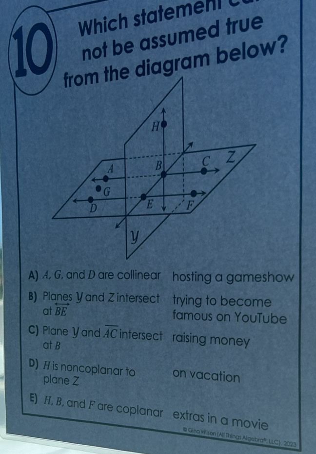 Which statemen C
10 not be assumed true
agram below?
A) 4, G, and D are collinear hosting a gameshow
B) Planes Y and Z intersect trying to become
at overleftrightarrow BE
famous on YouTube
C) Plane Yand overline AC intersect raising money 
at B
D) H is noncoplanar to on vacation
plane Z
E) H, B, and Fare coplanar extras in a movie
@ Gina Wilson (All Things Algebra®, LLC), 2023