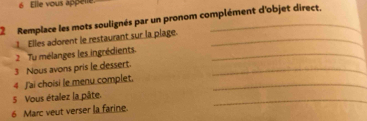 Elle vous appelle. 
2 Remplace les mots soulignés par un pronom complément d'objet direct. 
1 Elles adorent le restaurant sur la plage._ 
2 Tu mélanges les ingrédients._ 
3 Nous avons pris le dessert._ 
4 J'ai choisi le menu complet._ 
_ 
5 Vous étalez la pâte. 
6 Marc veut verser la farine.