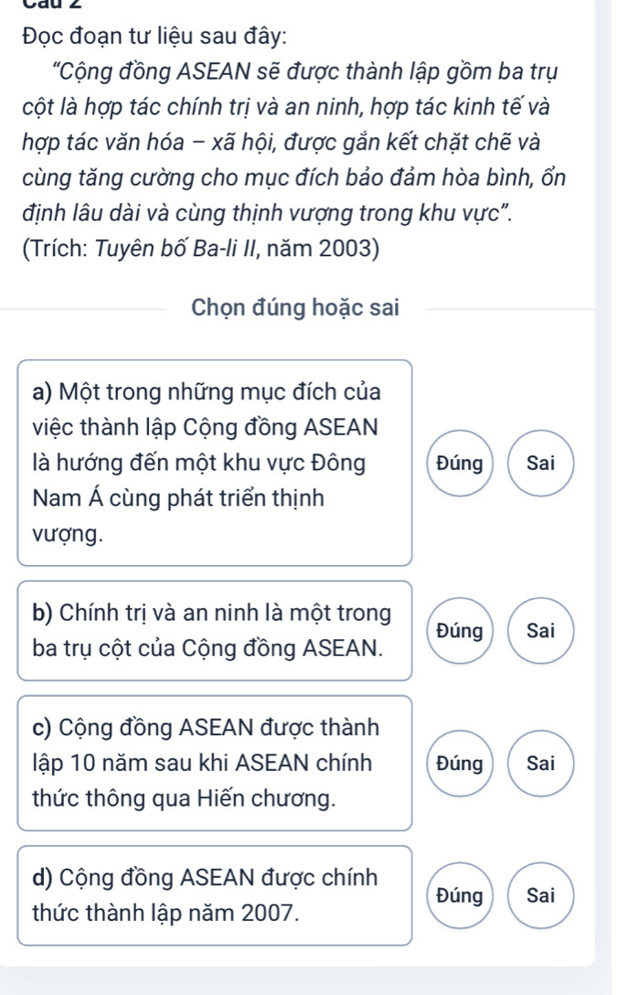 Đọc đoạn tư liệu sau đây:
'Cộng đồng ASEAN sẽ được thành lập gồm ba trụ
cột là hợp tác chính trị và an ninh, hợp tác kinh tế và
hợp tác văn hóa - xã hội, được gắn kết chặt chẽ và
cùng tăng cường cho mục đích bảo đảm hòa bình, ổn
định lâu dài và cùng thịnh vượng trong khu vực".
(Trích: Tuyên bố Ba-li II, năm 2003)
Chọn đúng hoặc sai
a) Một trong những mục đích của
việc thành lập Cộng đồng ASEAN
là hướng đến một khu vực Đông Đúng Sai
Nam Á cùng phát triển thịnh
vượng.
b) Chính trị và an ninh là một trong Đúng Sai
ba trụ cột của Cộng đồng ASEAN.
c) Cộng đồng ASEAN được thành
lập 10 năm sau khi ASEAN chính Đúng Sai
thức thông qua Hiến chương.
d) Cộng đồng ASEAN được chính Đúng Sai
thức thành lập năm 2007.