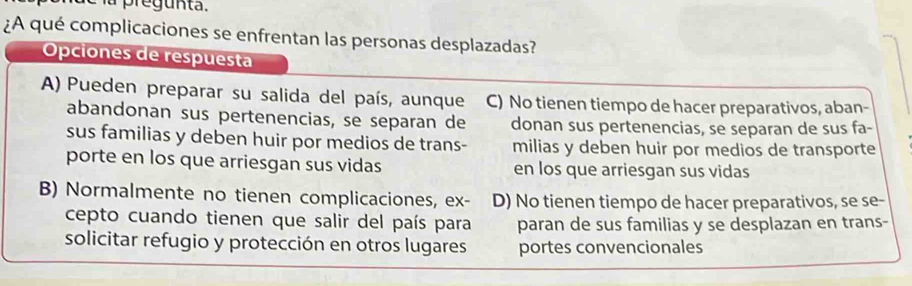 pregunta.
¿A qué complicaciones se enfrentan las personas desplazadas?
Opciones de respuesta
A) Pueden preparar su salida del país, aunque C) No tienen tiempo de hacer preparativos, aban-
abandonan sus pertenencias, se separan de donan sus pertenencias, se separan de sus fa-
sus familias y deben huir por medios de trans- milias y deben huir por medios de transporte
porte en los que arriesgan sus vidas en los que arriesgan sus vidas
B) Normalmente no tienen complicaciones, ex- D) No tienen tiempo de hacer preparativos, se se-
cepto cuando tienen que salir del país para paran de sus familias y se desplazan en trans-
solicitar refugio y protección en otros lugares portes convencionales