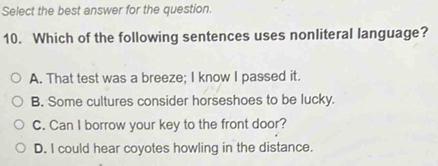 Select the best answer for the question.
10. Which of the following sentences uses nonliteral language?
A. That test was a breeze; I know I passed it.
B. Some cultures consider horseshoes to be lucky.
C. Can I borrow your key to the front door?
D. I could hear coyotes howling in the distance.