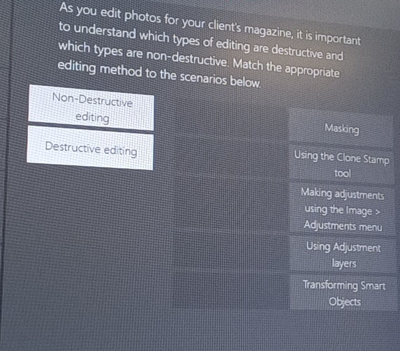 As you edit photos for your client's magazine, it is important
to understand which types of editing are destructive and
which types are non-destructive. Match the appropriate
editing method to the scenarios below.
Non-Destructive
editing Masking
Destructive editing
Using the Clone Stamp
tool
Making adjustments
using the Image
Adjustments menu
Using Adjustment
layers
Transforming Smart
byeats