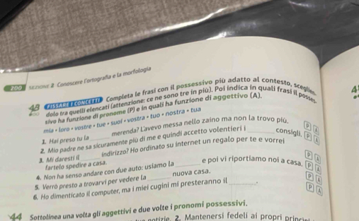 200 secove 2. Conoscere l'ortografía e la morfología 
c aa olc a Completa le frasí con il possessivo piú adatto al contesto, scegle 
4 
dolo tra quelli elencati (attenzione: ce ne sono tre in più). Poi indica in quali frasí il posses 
sive ha funzione di proneme (P) e in qualí ha funzione di aggettivo (A) 
mia + loro + vostre + tue + suol + vostra + tuo + nostra + tua 
1 Hai preso tu la merenda? Lavevo messa nello zaino ma non la trovo piú 
consigli 
2. Mio padre ne sa sicuramente più di me e quindi accetto volentier i j _p A 
3. Mi daresti i __indirizzo? Ho ordinato su internet un regalo per te e vorrei 
p 
fartelo spedire a casa. 
4. Non ha senso andare con due auto: usiamo la_ 
e poi vi riportiamo noi a casa. p widehat k
p 
S. Verró presto a trovarvi per vedere la nuova casa. 
6. Ho dimenticato il computer, ma i miei cugini mi presteranno il _. boxed 4
D 5
4 Sottolinea una volta gli aggettivi e due volte i pronomi possessivi. 
eiz ie 2 . Mantenersi fedeli a i propri prnc