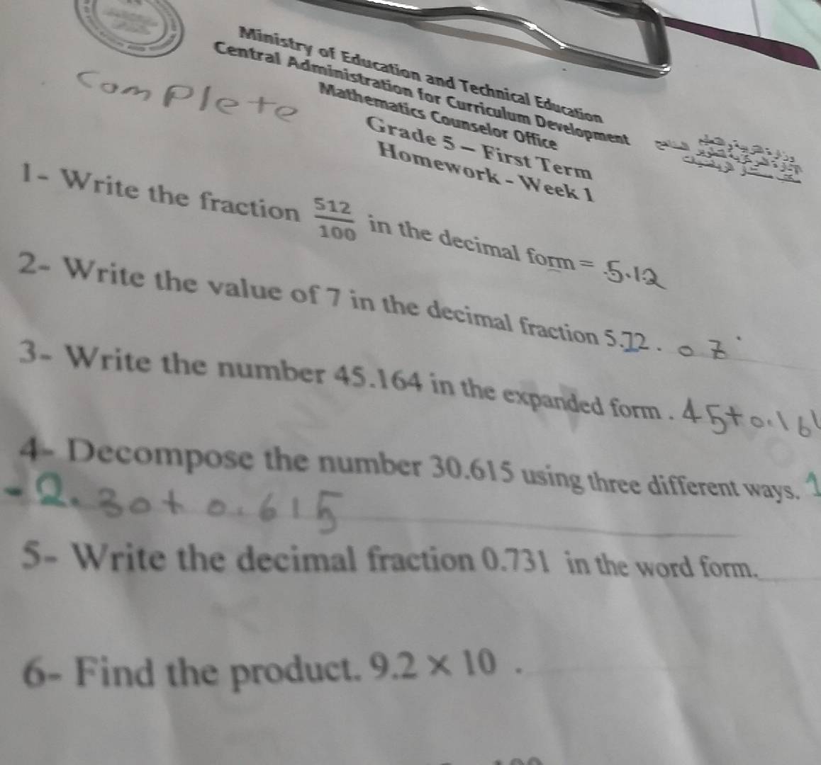 Ministry of Education and Technical Education 
Central Administration for Curriculum Development 
Mathematics Counselor Office 
Grade 5 - First Term 
Homework - Week 1 
1- Write the fraction  512/100  in the decimal form = 
2- Write the value of 7 in the decimal fraction 5.22 _ 
3- Write the number 45.164 in the expanded form ._ 
_ 
4- Decompose the number 30.615 using three different ways. 
_ 
5- Write the decimal fraction 0.731 in the word form._ 
6- Find the product. 9.2* 10 _