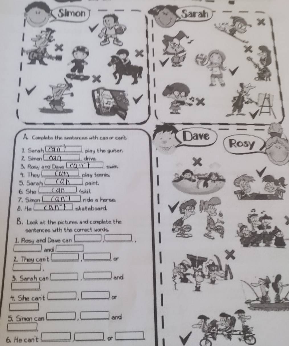 Simon Sarah 
X 
A. Complete the sentences with can or can't. Dave Rosy 
overline  
1. Sarah play the guitar. 
Z Sémon __ drive 
X 
3. Rosy and Daver 
4. They _play tennis. 
5 Sarah _paint. 
6. She ik 
7. Simon □ ride a horse 
8. He | sk a t aboard. 
B. Look at the pictures and complete the 
sentences with the correct words. 
1. Rosy and Dave ca overline AB (1,-2)
_  and □  
2. They can't □ . □ or
□.
A_2x+R_2x-1 and 
3. Sarah can □ . 
4. She can't □ ∴ △  or 
5 Simon can □ □ and 
6 He can't _  □ or □