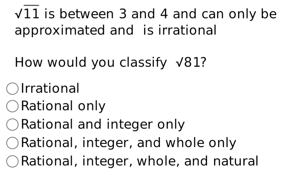 sqrt(11) is between 3 and 4 and can only be
approximated and is irrational
How would you classify sqrt(81) ?
Irrational
Rational only
Rational and integer only
Rational, integer, and whole only
Rational, integer, whole, and natural