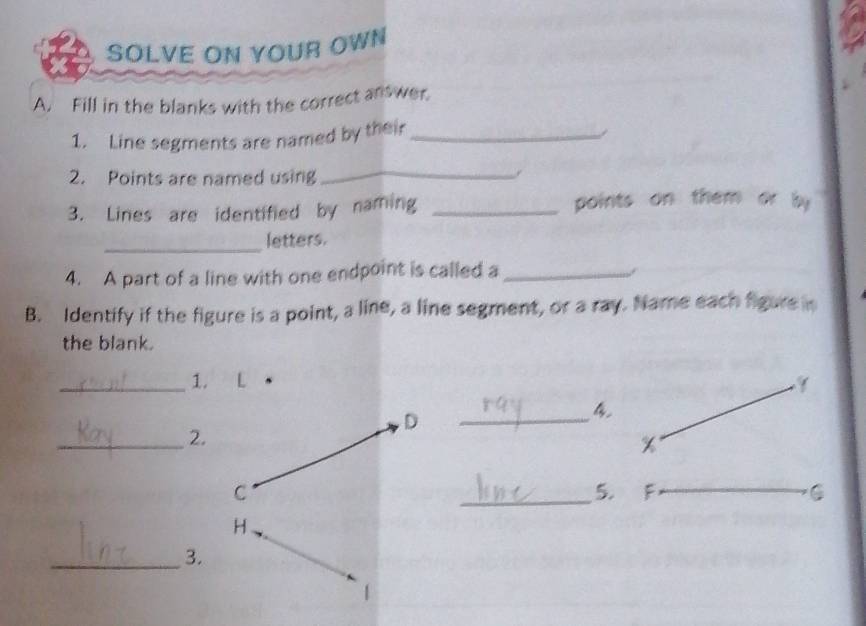 SOLVE ON YOUR OWN 
A. Fill in the blanks with the correct answer. 
1. Line segments are named by their_ 
- 
2. Points are named using 
_. 
3. Lines are identified by naming _points on them or by 
_letters. 
4. A part of a line with one endpoint is called a_ 
B. Identify if the figure is a point, a line, a line segment, or a ray. Name each figure in 
the blank. 
_1. L
_ 
4 
_2.
x
_5. F _C 
_3.