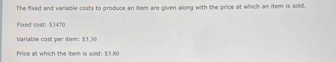 The fixed and variable costs to produce an item are given along with the price at which an item is sold. 
Fixed cost: $3470
Variable cost per item: $5.30
Price at which the item is sold: $5.80
