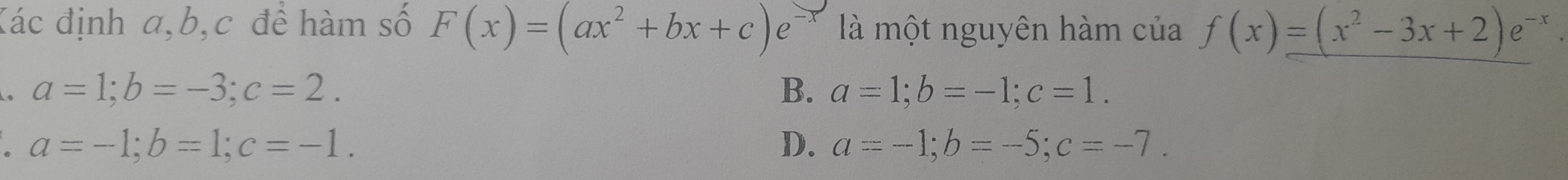 Kác định a, b, c đề hàm số F(x)=(ax^2+bx+c)e^ là một nguyên hàm của f(x)=(x^2-3x+2)e^(-x). 
. a=1; b=-3; c=2.
B. a=1; b=-1; c=1. 
` a=-1; b=1; c=-1.
D. a=-1; b=-5; c=-7.