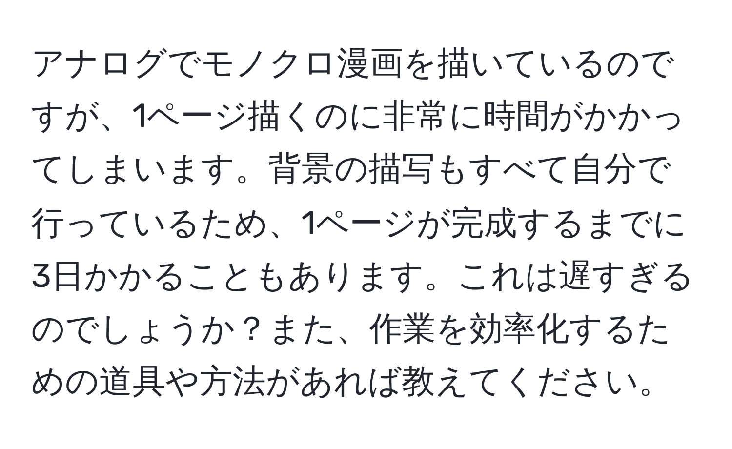 アナログでモノクロ漫画を描いているのですが、1ページ描くのに非常に時間がかかってしまいます。背景の描写もすべて自分で行っているため、1ページが完成するまでに3日かかることもあります。これは遅すぎるのでしょうか？また、作業を効率化するための道具や方法があれば教えてください。