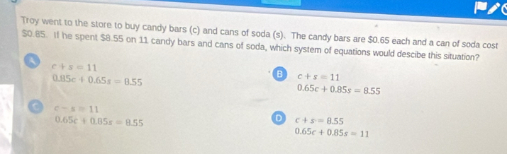 Troy went to the store to buy candy bars (c) and cans of soda (s). The candy bars are $0.65 each and a can of soda cost
$0.85. If he spent $8.55 on 11 candy bars and cans of soda, which system of equations would descibe this situation?
A
c+s=11
0.85c+0.65s=8.55
B c+s=11
0.65c+0.85s=8.55
C c-s=11
0.65c+0.85s=8.55
D c+s=8.55
0.65c+0.85s=11