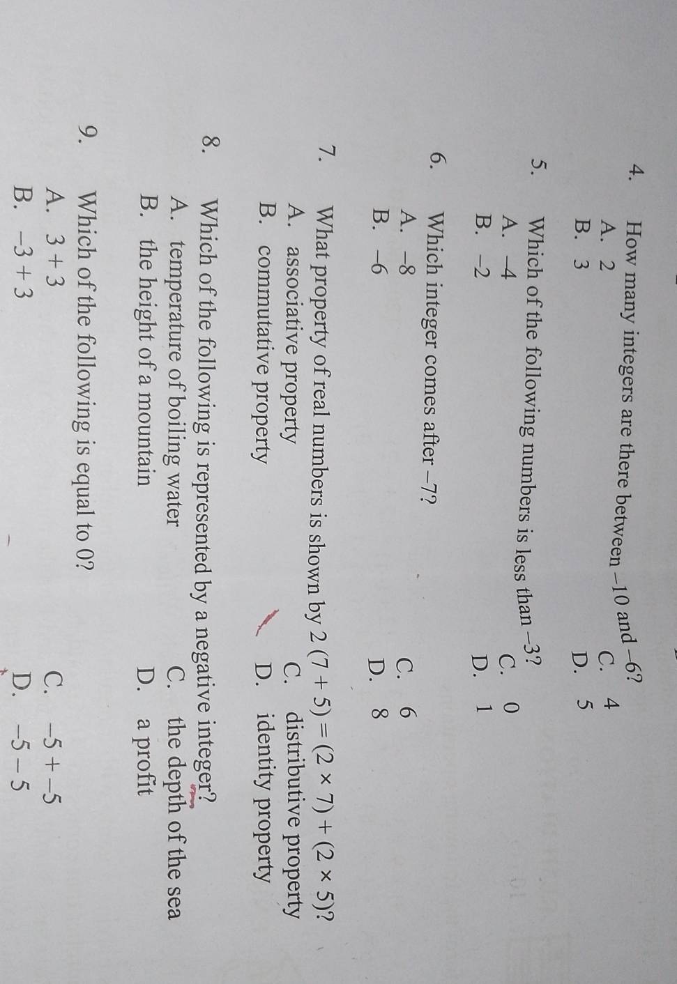 How many integers are there between -10 and -6?
A. 2 C. 4
B. 3 D. 5
5. Which of the following numbers is less than -3?
A. -4 C. 0
B. -2 D. 1
6. Which integer comes after -7?
A. -8 C. 6
B. -6 D. 8
7. What property of real numbers is shown by 2(7+5)=(2* 7)+(2* 5) 2
A. associative property C. distributive property
B. commutative property D. identity property
8. Which of the following is represented by a negative integer?
A. temperature of boiling water C. the depth of the sea
B. the height of a mountain D. a profit
9. Which of the following is equal to 0?
A. 3+3 C. -5+-5
B. -3+3 D. -5-5